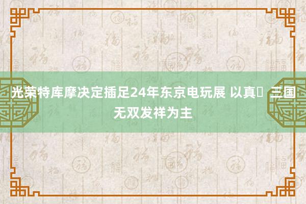 光荣特库摩决定插足24年东京电玩展 以真・三国无双发祥为主