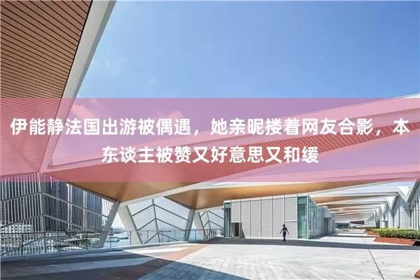 伊能静法国出游被偶遇，她亲昵搂着网友合影，本东谈主被赞又好意思又和缓