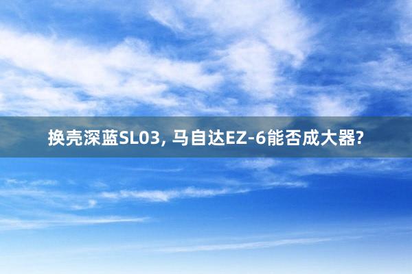 换壳深蓝SL03, 马自达EZ-6能否成大器?
