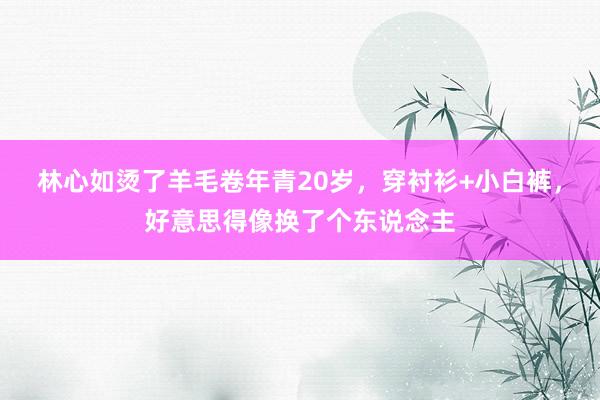 林心如烫了羊毛卷年青20岁，穿衬衫+小白裤，好意思得像换了个东说念主
