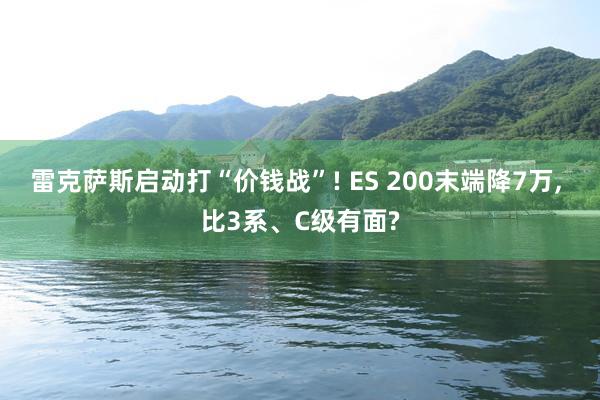 雷克萨斯启动打“价钱战”! ES 200末端降7万, 比3系、C级有面?