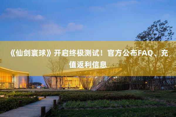 《仙剑寰球》开启终极测试！官方公布FAQ、充值返利信息