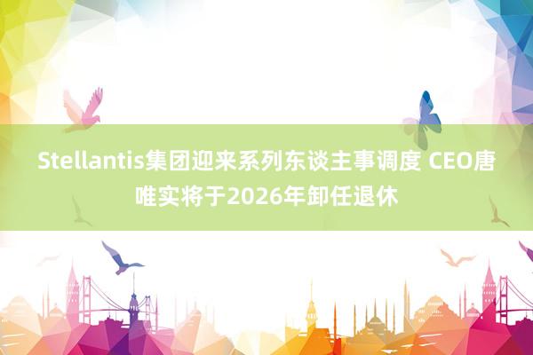 Stellantis集团迎来系列东谈主事调度 CEO唐唯实将于2026年卸任退休