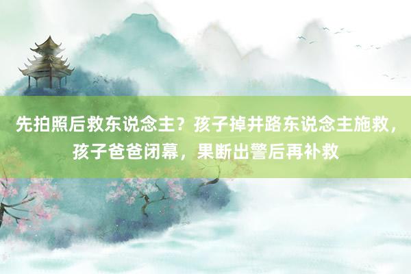 先拍照后救东说念主？孩子掉井路东说念主施救，孩子爸爸闭幕，果断出警后再补救