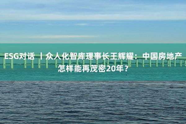 ESG对话 丨众人化智库理事长王辉耀：中国房地产怎样能再茂密20年？