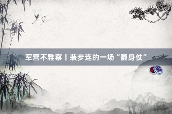 军营不雅察丨装步连的一场“翻身仗”