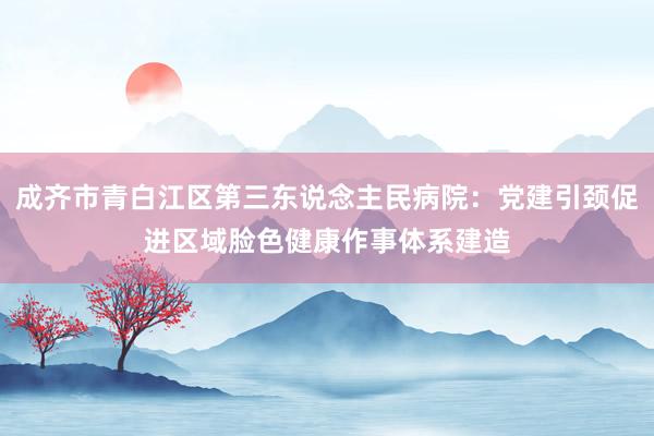 成齐市青白江区第三东说念主民病院：党建引颈促进区域脸色健康作事体系建造