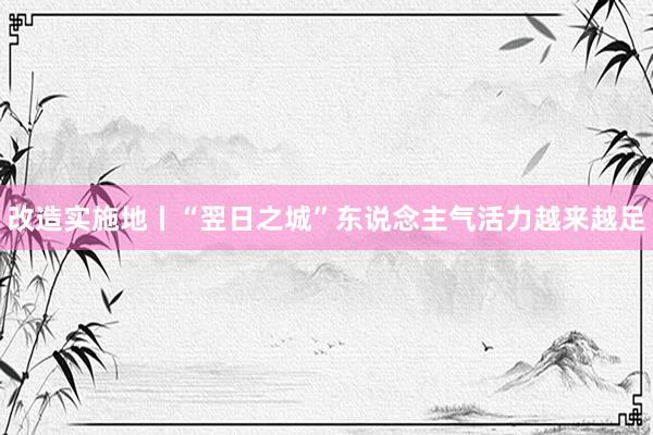 改造实施地丨“翌日之城”东说念主气活力越来越足