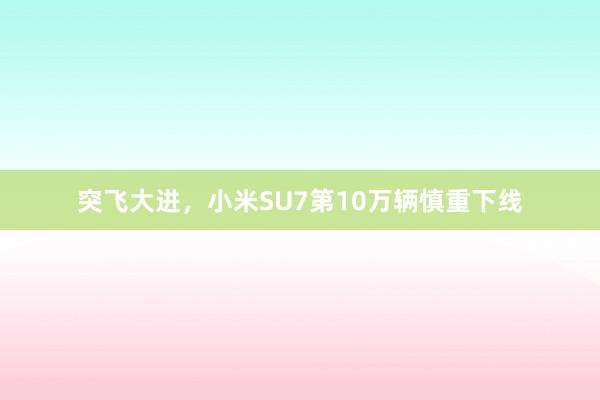 突飞大进，小米SU7第10万辆慎重下线