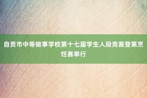自贡市中等做事学校第十七届学生人段竞赛登第烹饪赛举行