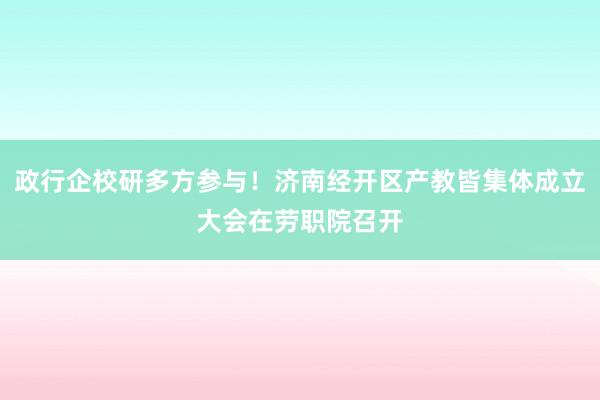 政行企校研多方参与！济南经开区产教皆集体成立大会在劳职院召开