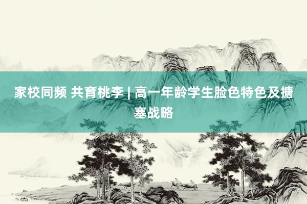 家校同频 共育桃李 | 高一年龄学生脸色特色及搪塞战略