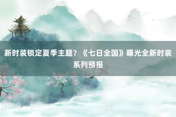 新时装锁定夏季主题？《七日全国》曝光全新时装系列预报