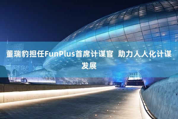 董瑞豹担任FunPlus首席计谋官  助力人人化计谋发展