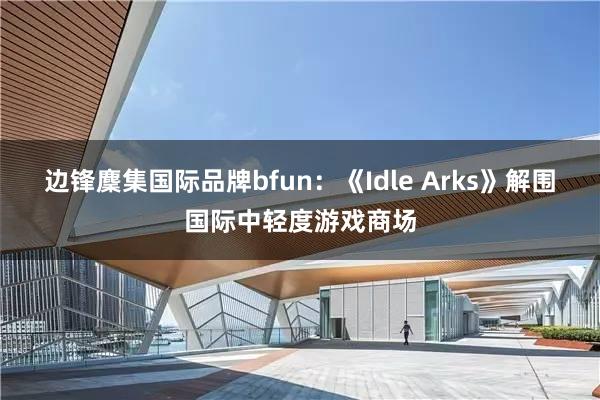 边锋麇集国际品牌bfun：《Idle Arks》解围国际中轻度游戏商场