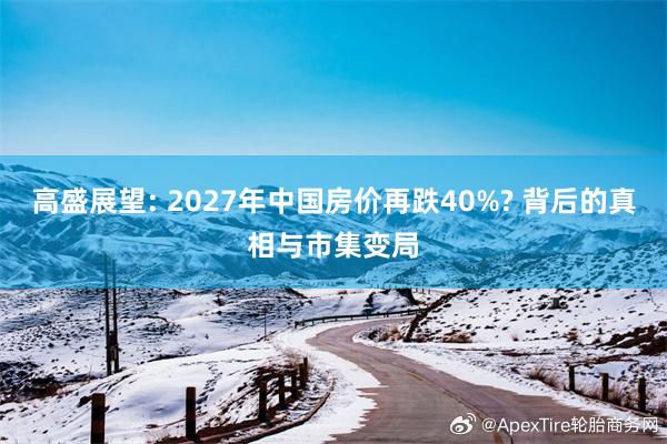 高盛展望: 2027年中国房价再跌40%? 背后的真相与市集变局