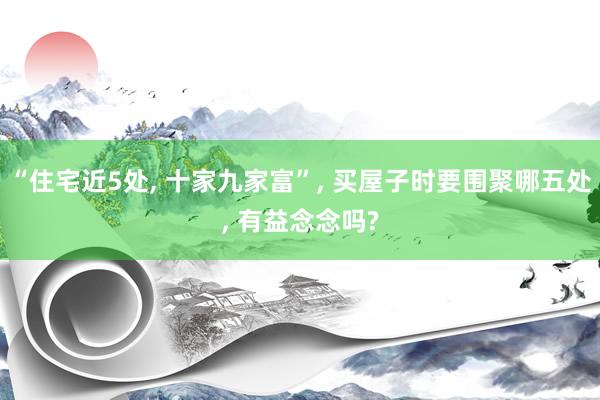 “住宅近5处, 十家九家富”, 买屋子时要围聚哪五处, 有益念念吗?