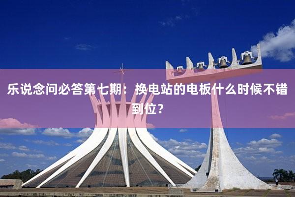 乐说念问必答第七期：换电站的电板什么时候不错到位？