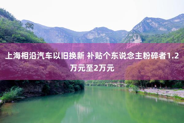 上海相沿汽车以旧换新 补贴个东说念主粉碎者1.2万元至2万元