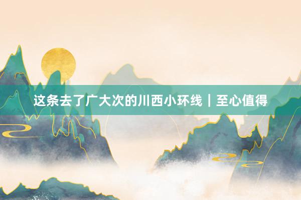 这条去了广大次的川西小环线|至心值得
