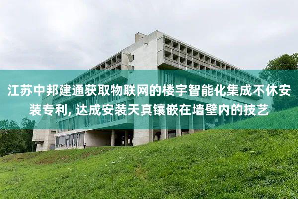 江苏中邦建通获取物联网的楼宇智能化集成不休安装专利, 达成安装天真镶嵌在墙壁内的技艺