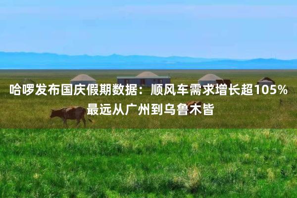 哈啰发布国庆假期数据：顺风车需求增长超105% 最远从广州到乌鲁木皆
