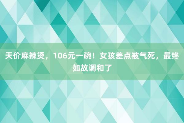 天价麻辣烫，106元一碗！女孩差点被气死，最终如故调和了