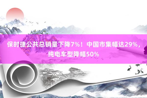 保时捷公共总销量下降7%！中国市集幅达29%，纯电车型降幅50%