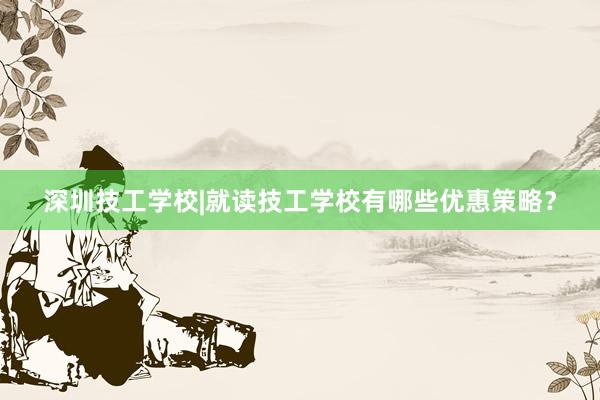 深圳技工学校|就读技工学校有哪些优惠策略？