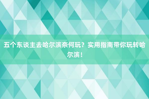 五个东谈主去哈尔滨奈何玩？实用指南带你玩转哈尔滨！