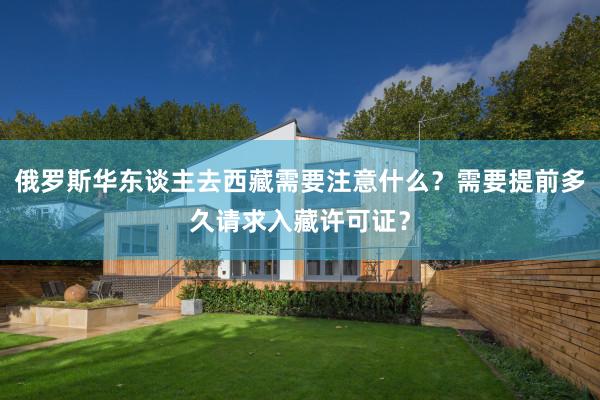 俄罗斯华东谈主去西藏需要注意什么？需要提前多久请求入藏许可证？