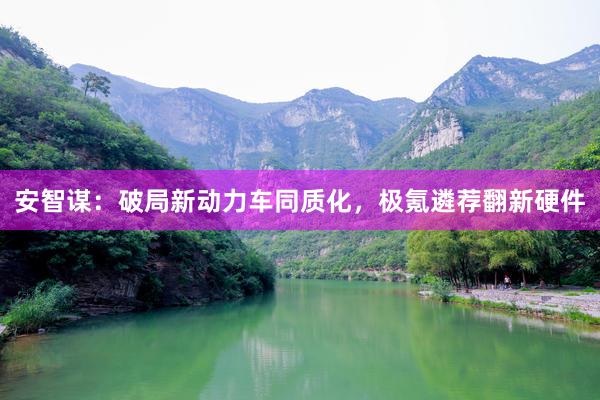 安智谋：破局新动力车同质化，极氪遴荐翻新硬件