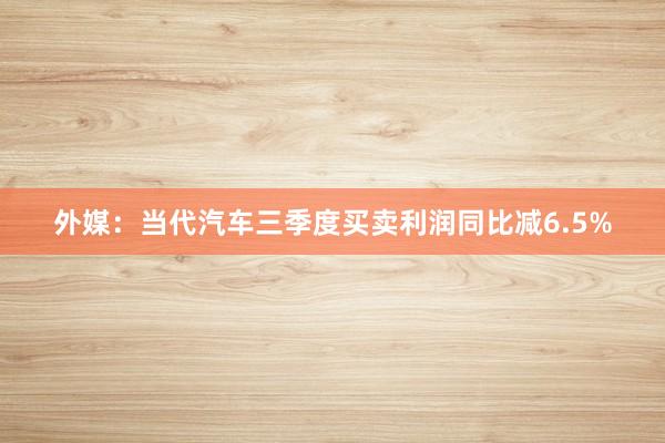 外媒：当代汽车三季度买卖利润同比减6.5%